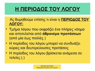Η ΠΕΡΙΟΔΟΣ ΤΟΥ ΛΟΓΟΥ
Ας θυμηθούμε επίσης τι είναι η ΠΕΡΙΟΔΟΣ ΤΟΥ
ΛΟΓΟΥ:
• Τμήμα λόγου που εκφράζει ένα πλήρες νόημα
και αποτελείται από άθροισμα προτάσεων
(από μία έως πολλές )
• Η περίοδος του λόγου μπορεί να συνδυάζει
κύριες και δευτερεύουσες προτάσεις
• Η περίοδος του λόγου βρίσκεται ανάμεσα σε
τελείες (.)
ΜΑΤΙΝΑ ΓΚΟΥΤΖΙΟΥ
Φιλολογικές σταγόνες στον ωκεανό
 