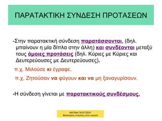 ΠΑΡΑΤΑΚΤΙΚΗ ΣΥΝΔΕΣΗ ΠΡΟΤΑΣΕΩΝ
-Στην παρατακτική σύνδεση παρατάσσονται, (δηλ.
μπαίνουν η μία δίπλα στην άλλη) και συνδέονται μεταξύ
τους όμοιες προτάσεις (δηλ. Κύριες με Κύριες και
Δευτερεύουσες με Δευτερεύουσες).
π.χ. Μιλούσε κι έγραφε.
π.χ. Ζητούσαν να φύγουν και να μη ξαναγυρίσουν.
-Η σύνδεση γίνεται με παρατακτικούς συνδέσμους.
ΜΑΤΙΝΑ ΓΚΟΥΤΖΙΟΥ
Φιλολογικές σταγόνες στον ωκεανό
 