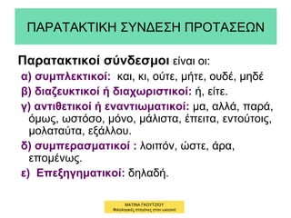 ΠΑΡΑΤΑΚΤΙΚΗ ΣΥΝΔΕΣΗ ΠΡΟΤΑΣΕΩΝ
Παρατακτικοί σύνδεσμοι είναι οι:
α) συμπλεκτικοί: και, κι, ούτε, μήτε, ουδέ, μηδέ
β) διαζευκτικοί ή διαχωριστικοί: ή, είτε.
γ) αντιθετικοί ή εναντιωματικοί: μα, αλλά, παρά,
όμως, ωστόσο, μόνο, μάλιστα, έπειτα, εντούτοις,
μολαταύτα, εξάλλου.
δ) συμπερασματικοί : λοιπόν, ώστε, άρα,
επομένως.
ε) Επεξηγηματικοί: δηλαδή.
ΜΑΤΙΝΑ ΓΚΟΥΤΖΙΟΥ
Φιλολογικές σταγόνες στον ωκεανό
 