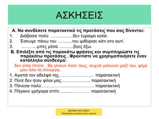 ΑΣΚΗΣΕΙΣ
Α. Να συνδέσετε παρατακτικά τις προτάσεις που σας δίνονται:
1. Διάβασα πολύ …………….δεν έγραψα καλά.
2. Έσκυψε πάνω του ……….του ψιθύρισε κάτι στο αυτί.
3. ………..μπες μέσα ……….βγες έξω.
Β. Επιλέξτε από τις παρακάτω φράσεις και συμπληρώστε τις
παρακάτω προτάσεις . Φροντίστε να χρησιμοποιήσετε έναν
κατάλληλο σύνδεσμο:
δεν είπα τίποτε , θα γίνουν ποτέ τους, συχνά μαλώνει μαζί του, φέρε
μου όλα τα σύνεργα,
1. Αγαπά τον αδελφό της…………………… παρατακτική
2. Ποτέ δεν ήταν φίλοι μας……………….. παρατακτική
3. Πόνεσα πολύ……………………………… παρατακτική
4. Πήγαινε γρήγορα σπίτι………………… παρατακτική
ΜΑΤΙΝΑ ΓΚΟΥΤΖΙΟΥ
Φιλολογικές σταγόνες στον ωκεανό
 