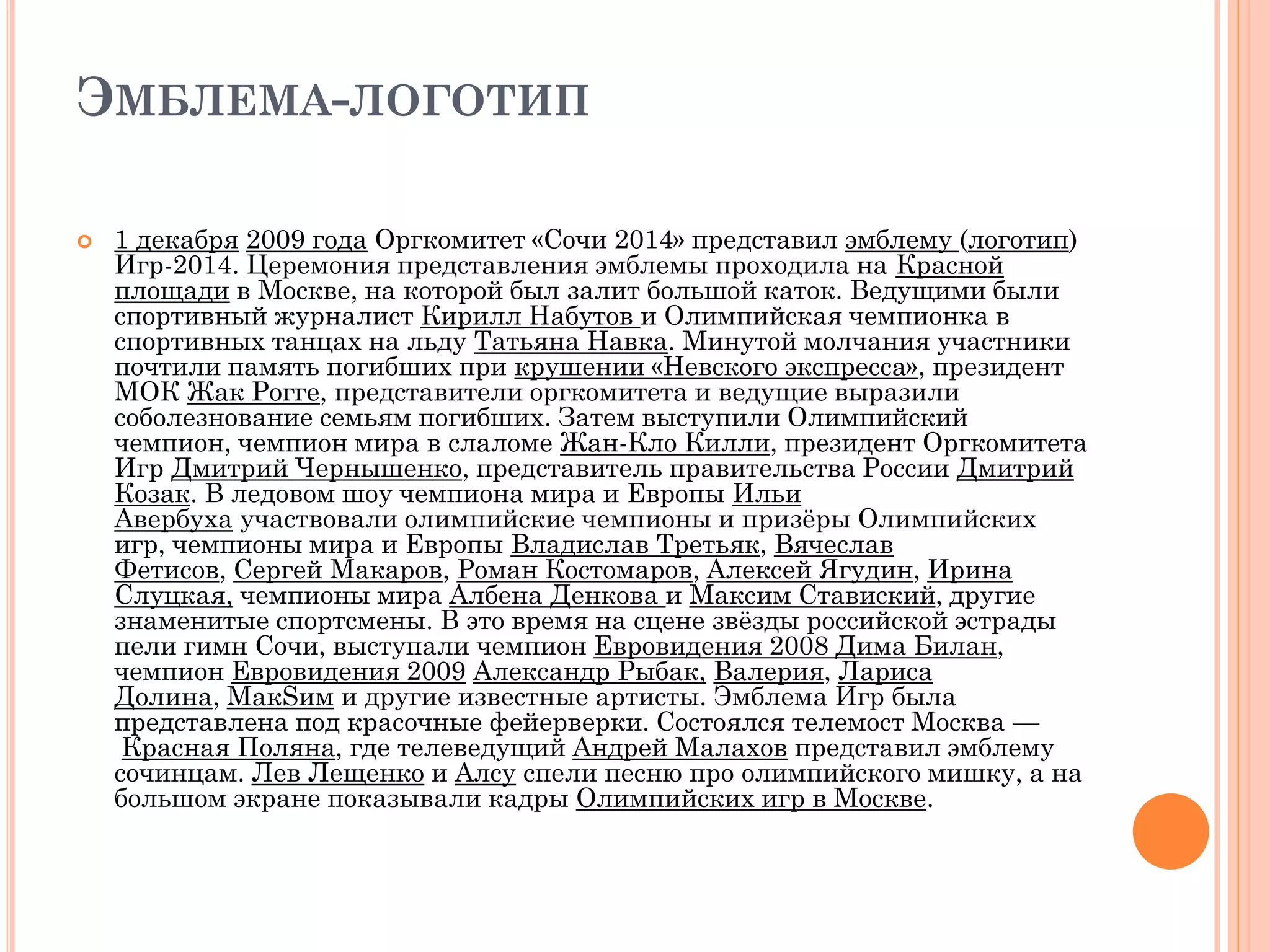 ЭМБЛЕМА-ЛОГОТИП
 1 декабря 2009 года Оргкомитет «Сочи 2014» представил эмблему (логотип)
Игр-2014. Церемония представления эмблемы проходила на Красной
площади в Москве, на которой был залит большой каток. Ведущими были
спортивный журналист Кирилл Набутов и Олимпийская чемпионка в
спортивных танцах на льду Татьяна Навка. Минутой молчания участники
почтили память погибших при крушении «Невского экспресса», президент
МОК Жак Рогге, представители оргкомитета и ведущие выразили
соболезнование семьям погибших. Затем выступили Олимпийский
чемпион, чемпион мира в слаломе Жан-Кло Килли, президент Оргкомитета
Игр Дмитрий Чернышенко, представитель правительства России Дмитрий
Козак. В ледовом шоу чемпиона мира и Европы Ильи
Авербуха участвовали олимпийские чемпионы и призёры Олимпийских
игр, чемпионы мира и Европы Владислав Третьяк, Вячеслав
Фетисов, Сергей Макаров, Роман Костомаров, Алексей Ягудин, Ирина
Слуцкая, чемпионы мира Албена Денкова и Максим Ставиский, другие
знаменитые спортсмены. В это время на сцене звёзды российской эстрады
пели гимн Сочи, выступали чемпион Евровидения 2008 Дима Билан,
чемпион Евровидения 2009 Александр Рыбак, Валерия, Лариса
Долина, МакSим и другие известные артисты. Эмблема Игр была
представлена под красочные фейерверки. Состоялся телемост Москва —
Красная Поляна, где телеведущий Андрей Малахов представил эмблему
сочинцам. Лев Лещенко и Алсу спели песню про олимпийского мишку, а на
большом экране показывали кадры Олимпийских игр в Москве.
 