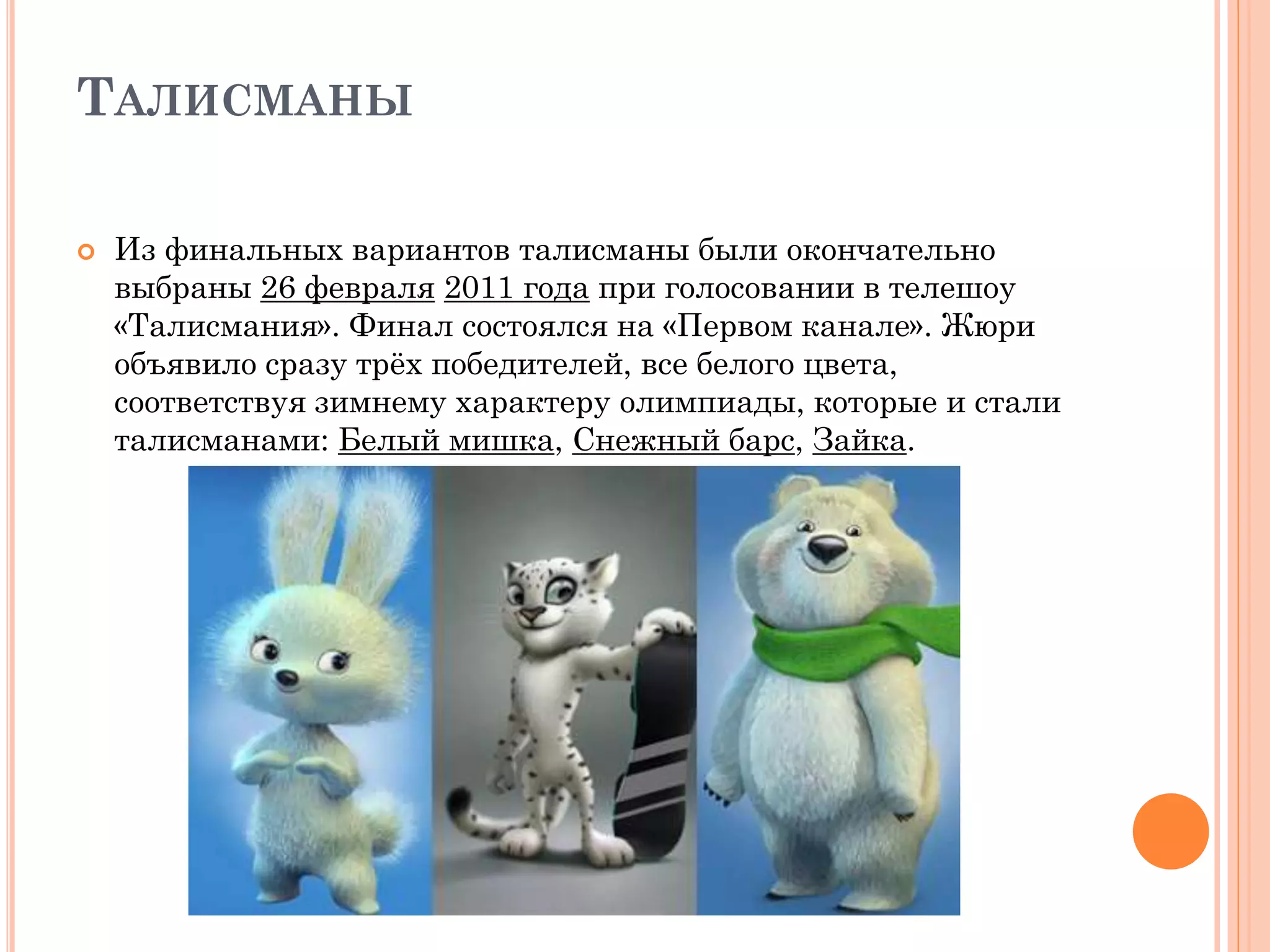 ТАЛИСМАНЫ
 Из финальных вариантов талисманы были окончательно
выбраны 26 февраля 2011 года при голосовании в телешоу
«Талисмания». Финал состоялся на «Первом канале». Жюри
объявило сразу трёх победителей, все белого цвета,
соответствуя зимнему характеру олимпиады, которые и стали
талисманами: Белый мишка, Снежный барс, Зайка.
 