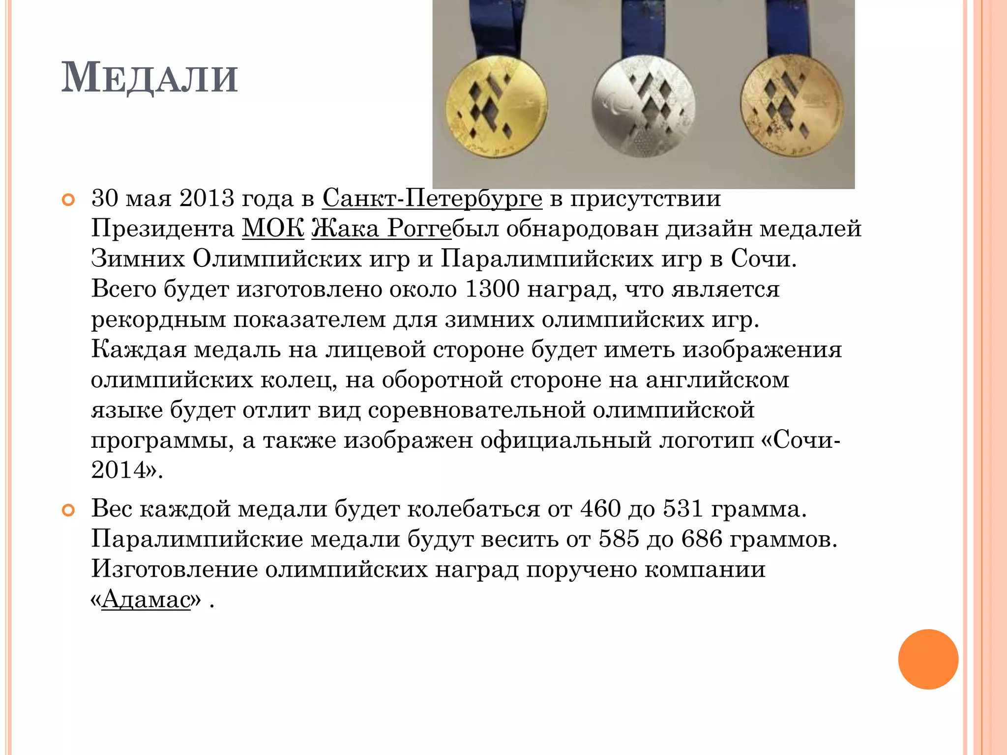 МЕДАЛИ
 30 мая 2013 года в Санкт-Петербурге в присутствии
Президента МОК Жака Роггебыл обнародован дизайн медалей
Зимних Олимпийских игр и Паралимпийских игр в Сочи.
Всего будет изготовлено около 1300 наград, что является
рекордным показателем для зимних олимпийских игр.
Каждая медаль на лицевой стороне будет иметь изображения
олимпийских колец, на оборотной стороне на английском
языке будет отлит вид соревновательной олимпийской
программы, а также изображен официальный логотип «Сочи-
2014».
 Вес каждой медали будет колебаться от 460 до 531 грамма.
Паралимпийские медали будут весить от 585 до 686 граммов.
Изготовление олимпийских наград поручено компании
«Адамас» .
 
