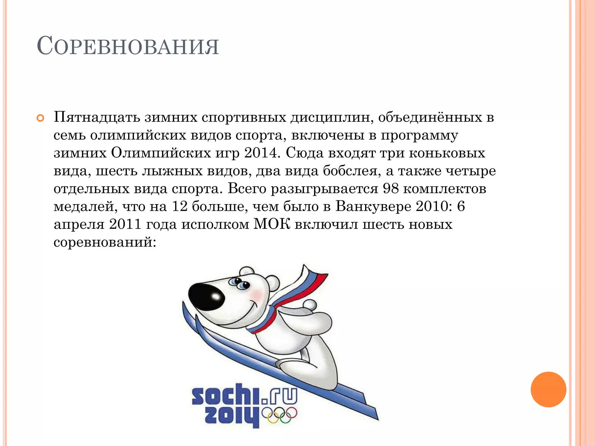 СОРЕВНОВАНИЯ
 Пятнадцать зимних спортивных дисциплин, объединённых в
семь олимпийских видов спорта, включены в программу
зимних Олимпийских игр 2014. Сюда входят три коньковых
вида, шесть лыжных видов, два вида бобслея, а также четыре
отдельных вида спорта. Всего разыгрывается 98 комплектов
медалей, что на 12 больше, чем было в Ванкувере 2010: 6
апреля 2011 года исполком МОК включил шесть новых
соревнований:
 