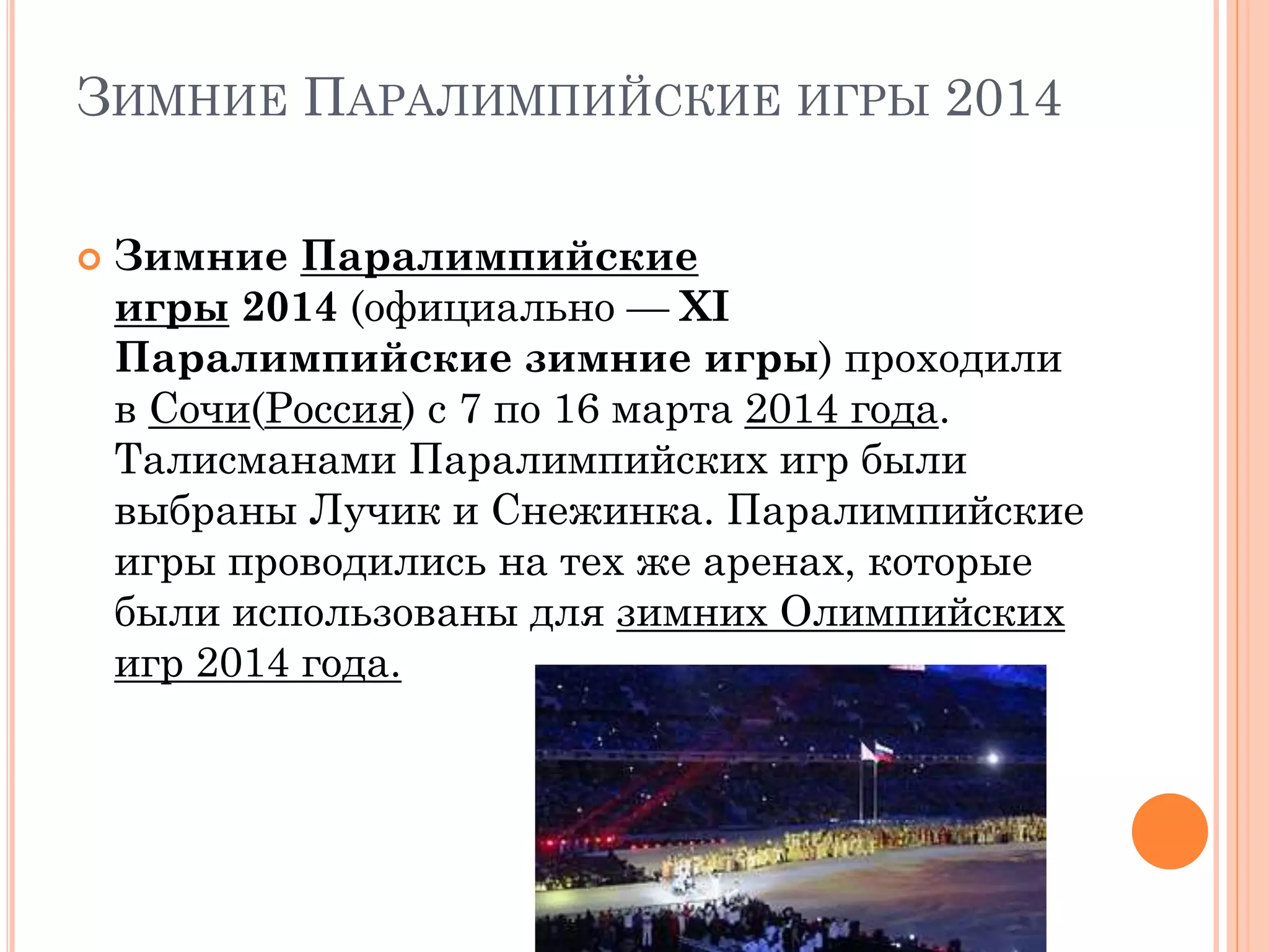 ЗИМНИЕ ПАРАЛИМПИЙСКИЕ ИГРЫ 2014
 Зимние Паралимпийские
игры 2014 (официально — XI
Паралимпийские зимние игры) проходили
в Сочи(Россия) с 7 по 16 марта 2014 года.
Талисманами Паралимпийских игр были
выбраны Лучик и Снежинка. Паралимпийские
игры проводились на тех же аренах, которые
были использованы для зимних Олимпийских
игр 2014 года.
 