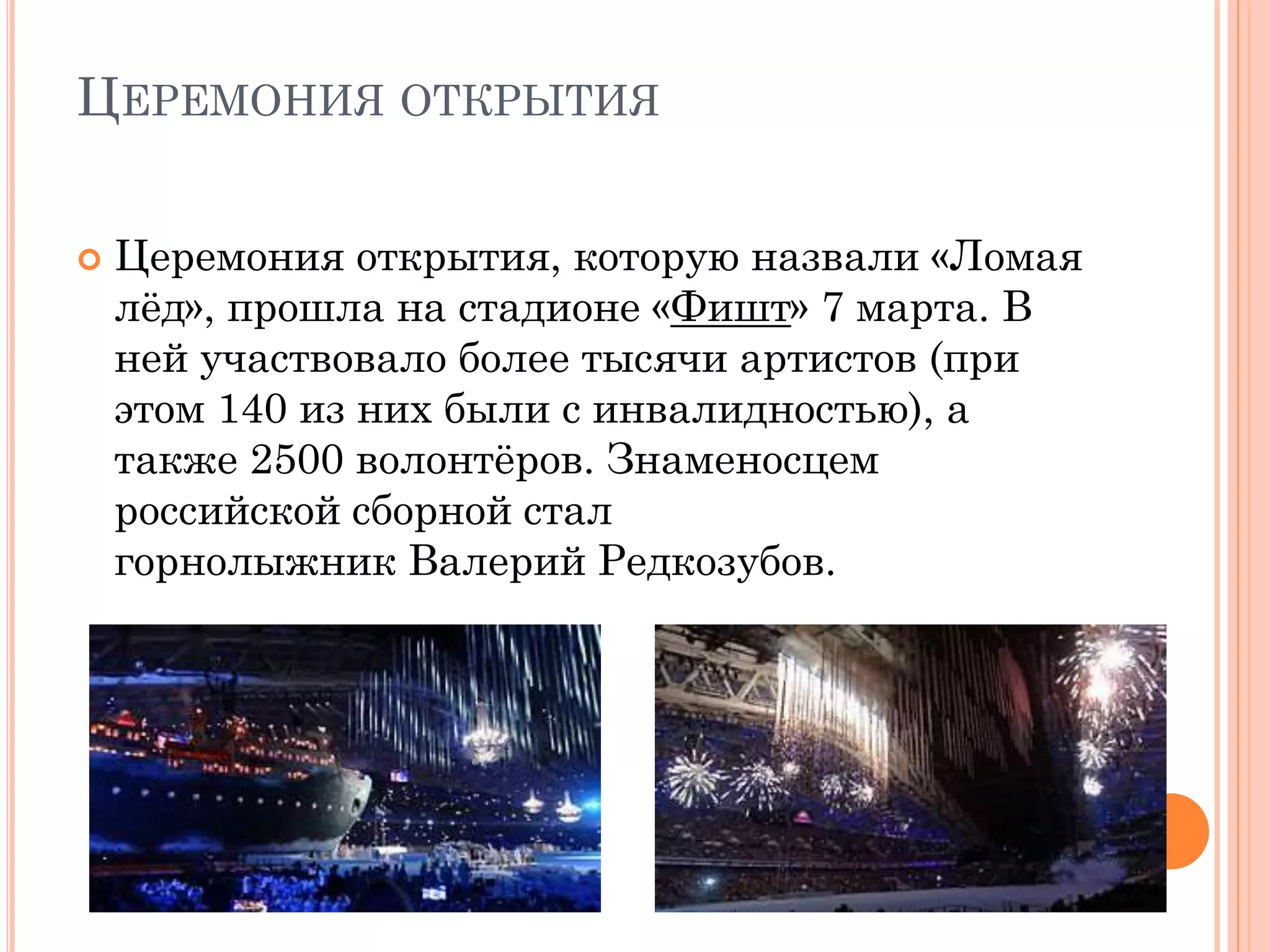 ЦЕРЕМОНИЯ ОТКРЫТИЯ
 Церемония открытия, которую назвали «Ломая
лёд», прошла на стадионе «Фишт» 7 марта. В
ней участвовало более тысячи артистов (при
этом 140 из них были с инвалидностью), а
также 2500 волонтёров. Знаменосцем
российской сборной стал
горнолыжник Валерий Редкозубов.
 