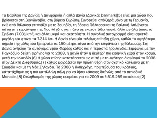 Το Βασίλειο της Δανίας ή Δανιμαρκία ή απλά Δανία (Δανικά: Danmark)[5] είναι μια χώρα που
βρίσκεται στη Σκανδιναβία, στη βόρεια Ευρώπη. Συνορεύει από ξηρά μόνο με τη Γερμανία,
ενώ από θάλασσα γειτνιάζει με τη Σουηδία, τη Βόρεια Θάλασσα και τη Βαλτική. Απλώνεται
πάνω στη χερσόνησο της Γιουτλάνδης και πάνω σε εκατοντάδες νησιά, άλλα μεγάλα όπως το
Σγιέλαν (7.031 km²) και άλλα μικρά και ακατοίκητα. Η συνολική ακτογραμμή είναι αρκετά
μεγάλη και φτάνει τα 7.314 km. Η Δανία είναι μία τελείως επίπεδη χώρα, καθώς το υψηλότερο
σημείο της μόλις που ξεπερνάει τα 150 μέτρα πάνω από την επιφάνεια της θάλασσας. Στη
Δανία ανήκουν τα αυτόνομα νησιά Φερόες καθώς και η τεράστια Γροιλανδία. Σύμφωνα με τον
Παγκόσμιο δείκτη ειρήνης για το 2008, η Δανία ήταν η δεύτερη πιο ειρηνική χώρα στον κόσμο,
μετά την Ισλανδία.[6] Η χώρα επίσης κατατάσσεται ως αυτή με τη λιγότερη διαφθορά το 2008
στον Δείκτη Διαφθοράς,[7] καθώς μοιράζεται την πρώτη θέση στον σχετικό κατάλογο με τη
Σουηδία και με τη Νέα Ζηλανδία. Το 2008 η Κοπεγχάγη, πρωτεύουσα του κράτους,
κατατάχθηκε ως η πιο κατάλληλη πόλη για να ζήσει κάποιος διεθνώς, από το περιοδικό
Monocle.[8] Ο πληθυσμός της χώρας εκτιμάται για το 2009 σε 5.519.259 κατοίκους.[2]
 