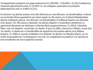 Τα αρχαιότερα ευρήματα στη χώρα ανάγονται στο 130.000 –110.000 π. Χ.[10] Η ανθρώπινη
παρουσία χρονολογείται από το 12.500 π.Χ. και υπάρχουν μαρτυρίες για γεωργική
δραστηριότητα από το 3.900 π.Χ.[11]
Οι κάτοικοι της Δανίας ανήκαν στην ίδια εθνότητα με τους Βίκινγκς της Σκανδιναβίας. Η Δανία
ως αυτοτελές έθνος εμφανίζεται για πρώτη φορά τον 8ο αιώνα μ.Χ. Οι Δανοί θαλασσοπόροι
έκαναν επιδρομές μαζί με τους Βίκινγκς της Σκανδιναβίας στη Βόρεια Ευρώπη και ιδιαίτερα
στην Αγγλία. Τον 10ο αιώνα ο βασιλιάς της Δανίας Χάραλντ ο Κυανόδους ασπάστηκε τη
χριστιανική θρησκεία και ολόκληρο το δανικό έθνος εκχριστιανίστηκε. Το 1013, ο βασιλιάς
Σβέιν, γιος του Χάραλντ, κατέκτησε την Αγγλία. Ο γιος του Σβέιν, Κανούτος ο Μέγας, ένωσε όλη
την Αγγλία, τη Δανία και τη Σκανδιναβία και σχημάτισε ένα μεγάλο κράτος στην Βόρεια
Ευρώπη. Το 1282 οι ευγενείς επέβαλαν στον βασιλιά της Δανίας την Μεγάλη Χάρτα, με την
οποία αναγνωρίζονταν τα δικαιώματα τους και την υποχρέωση να μοιραστεί την εξουσία με
ένα κοινοβούλιο και ένα συμβούλιο ευγενών.
 