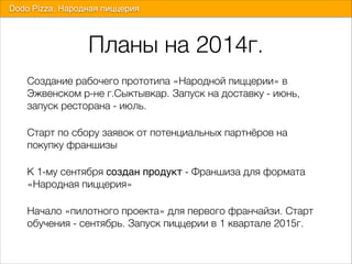 Планы на 2014г.
Создание рабочего прототипа «Народной пиццерии» в
Эжвенском р-не г.Сыктывкар. Запуск на доставку - июнь,
запуск ресторана - июль.
Старт по сбору заявок от потенциальных партнёров на
покупку франшизы
К 1-му сентября создан продукт - Франшиза для формата
«Народная пиццерия»
Начало «пилотного проекта» для первого франчайзи. Старт
обучения - сентябрь. Запуск пиццерии в 1 квартале 2015г.
Dodo Pizza. Народная пиццерия
 