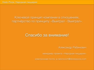 Ключевой принцип компании в отношениях, 
партнёрство по принципу «Выиграл - Выиграл».
Dodo Pizza. Народная пиццерия
Спасибо за внимание!
Александр Рабинович
9
менеджер проекта «Народная пиццерия»
9
электронная почта: a.rabinovich@dodopizza.com
 