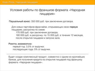 Условия работы по франшизе формата «Народная
пиццерия»
Dodo Pizza. Народная пиццерия
Паушальный взнос: 350 000 руб. при заключении договора. 
 
Для новых партнёров-франчайзи, открывающих свою первую  
" пиццерию, рассрочка по схеме:  
170 000 руб. при заключении договора;  
180 000 руб. в рассрочку: по 15 000 руб. в течении 12 месяцев,
после открытия пиццерии и запуска зала.
Роялти, ежемесячно:  
9 первый год: 3,5% от выручки;  
последующие года: 5% от выручки.
Будет создан комплексный продукт, совместно с одним из крупнейших
банков, для получения кредита на открытие пиццерий под франшизу
формата «Народная пиццерия».
 
