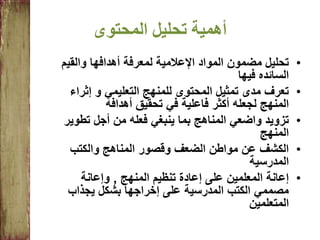 ‫المحتوى‬ ‫تحليل‬ ‫أهمية‬
•‫والقيم‬ ‫أهدافها‬ ‫لمعرفة‬ ‫اإلعالمية‬ ‫المواد‬ ‫مضمون‬ ‫تحليل‬
‫السائده‬‫فيها‬
•‫التعليمي‬ ‫للمنهج‬ ‫المحتوى‬ ‫تمثيل‬ ‫مدى‬ ‫تعرف‬‫و‬‫إثراء‬
‫أهدافه‬ ‫تحقيق‬ ‫في‬ ‫فاعلية‬ ‫أكثر‬ ‫لجعله‬ ‫المنهج‬
•‫تطوي‬ ‫أجل‬ ‫من‬ ‫فعله‬ ‫ينبغي‬ ‫بما‬ ‫المناهج‬ ‫واضعي‬ ‫تزويد‬‫ر‬
‫المنهج‬
•‫والكتب‬ ‫المناهج‬ ‫وقصور‬ ‫الضعف‬ ‫مواطن‬ ‫عن‬ ‫الكشف‬
‫المدرسية‬
•‫المنهج‬ ‫تنظيم‬ ‫إعادة‬ ‫على‬ ‫المعلمين‬ ‫إعانة‬,‫وإعانة‬
‫بشكل‬ ‫إخراجها‬ ‫على‬ ‫المدرسية‬ ‫الكتب‬ ‫مصممي‬‫يجذاب‬
‫المتعلمين‬
 