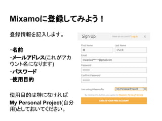 Mixamoに登録してみよう！
登録情報を記入します。
・名前
・メールアドレス(これがアカ
ウント名になります)
・パスワード
・使用目的
使用目的は特になければ
My Personal Project(自分
用)としておいてください。
 