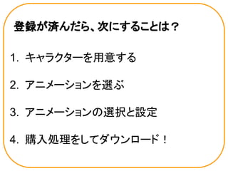 登録が済んだら、次にすることは？
1. キャラクターを用意する
2. アニメーションを選ぶ
3. アニメーションの選択と設定
4. 購入処理をしてダウンロード！
 