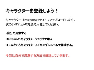 キャラクターを登録しよう！
キャラクターはMixamoのサイトにアップロードします。
次のいずれかの方法で用意してください。
・自分で用意する
・Mixamoのキャラクターショップで購入
・Fuseというキャラクターメイキングシステムで作成する。
今回は自分で用意する方法で解説していきます。
 