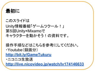 最初に
このスライドは
Unity情報番組「ゲームツクール！」
第５回Unity×Mixamoで
キャラクターを動かそう！の資料です。
操作手順などはこちらを参考にしてください。
・Youtube（録画分）
http://bit.ly/GameTukuru
・ニコニコ生放送
http://live.nicovideo.jp/watch/lv174146633
 