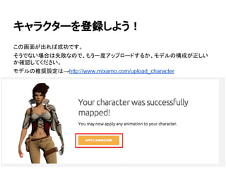 キャラクターを登録しよう！
この画面が出れば成功です。
そうでない場合は失敗なので、もう一度アップロードするか、モデルの構成が正しい
か確認してください。
モデルの推奨設定は→http://www.mixamo.com/upload_character
 