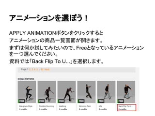 アニメーションを選ぼう！
APPLY ANIMATIONボタンをクリックすると
アニメーションの商品一覧画面が開きます。
まずは何か試してみたいので、Freeとなっているアニメーション
を一つ選んでください。
資料では「Back Flip To U...」を選択します。
 