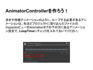 AnimatorControllerを作ろう！
歩きや待機アニメーションのように、ループする必要があるアニ
メーションは、先ほどプロジェクトに取り込んだファイルの
InspectorビューのAnimationタブの下の方にあるアニメーショ
ン設定で、LoopTimeにチェックを入れておいてください。
 