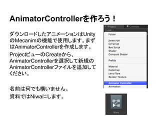 AnimatorControllerを作ろう！
ダウンロードしたアニメーションはUnity
のMecanimの機能で使用します。まず
はAnimatorControllerを作成します。
ProjectビューのCreateから、
AnimatorControllerを選択して新規の
AnimatorControllerファイルを追加して
ください。
名前は何でも構いません。
資料ではNiwaにします。
 