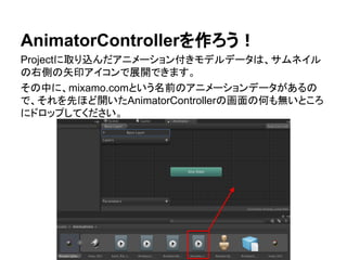 AnimatorControllerを作ろう！
Projectに取り込んだアニメーション付きモデルデータは、サムネイル
の右側の矢印アイコンで展開できます。
その中に、mixamo.comという名前のアニメーションデータがあるの
で、それを先ほど開いたAnimatorControllerの画面の何も無いところ
にドロップしてください。
 