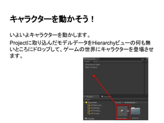 キャラクターを動かそう！
いよいよキャラクターを動かします。
Projectに取り込んだモデルデータをHierarchyビューの何も無
いところにドロップして、ゲームの世界にキャラクターを登場させ
ます。
 