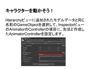 キャラクターを動かそう！
Hierarchyビューに追加されたモデルデータと同じ
名前のGameObjectを選択して、Inspectorビュー
のAnimatorのControllerの項目に、先ほど作成し
たAnimatorControllerを設定します。
 