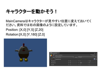 キャラクターを動かそう！
MainCameraはキャラクターが見やすい位置に変えておいてく
ださい。資料では右の画像のように設定しています。
Position: [X,0] [Y,5] [Z,20]
Rotation:[X,0] [Y,180] [Z,0]
 