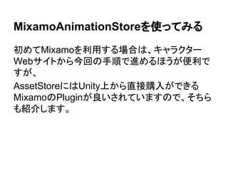MixamoAnimationStoreを使ってみる
初めてMixamoを利用する場合は、キャラクター
Webサイトから今回の手順で進めるほうが便利で
すが、
AssetStoreにはUnity上から直接購入ができる
MixamoのPluginが良いされていますので、そちら
も紹介します。
 