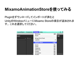 MixamoAnimationStoreを使ってみる
Pluginをダウンロードしてインポートが済むと
UnityのWindowメニューにMixamo Storeの項目が追加されま
す。 これを選択してください。
 