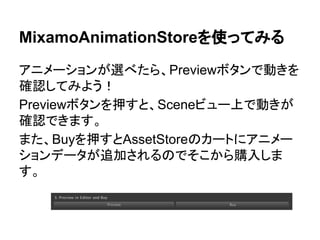 MixamoAnimationStoreを使ってみる
アニメーションが選べたら、Previewボタンで動きを
確認してみよう！
Previewボタンを押すと、Sceneビュー上で動きが
確認できます。
また、Buyを押すとAssetStoreのカートにアニメー
ションデータが追加されるのでそこから購入しま
す。
 