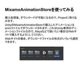 MixamoAnimationStoreを使ってみる
購入処理後、ダウンロードが可能になるので、Projectに取り込
みます。
UnityのMixamoAnimationStoreで購入したアニメーションは
animファイルでダウンロードされます。これはUnity専用のアニ
メーションファイルなので、Mayaなどで扱いたい場合はWebサ
イトで購入するようにしてください。
Webサイトの場合、ダウンロードファイルの形式がいろいろ選択
できます。
 