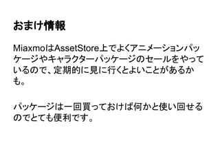 おまけ情報
MiaxmoはAssetStore上でよくアニメーションパッ
ケージやキャラクターパッケージのセールをやって
いるので、定期的に見に行くとよいことがあるか
も。
パッケージは一回買っておけば何かと使い回せる
のでとても便利です。
 
