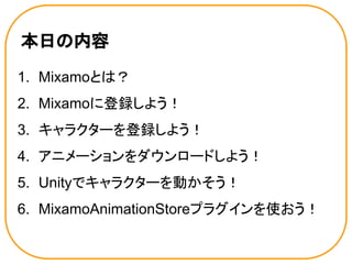 本日の内容
1. Mixamoとは？
2. Mixamoに登録しよう！
3. キャラクターを登録しよう！
4. アニメーションをダウンロードしよう！
5. Unityでキャラクターを動かそう！
6. MixamoAnimationStoreプラグインを使おう！
 