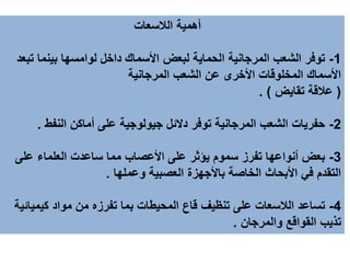 ‫الالسعات‬ ‫أهمية‬
1-‫داخل‬ ‫األسماك‬ ‫لبعض‬ ‫الحماية‬ ‫المرجانية‬ ‫الشعب‬ ‫توفر‬‫لوامسها‬‫تب‬ ‫بينما‬‫عد‬
‫المرجانية‬ ‫الشعب‬ ‫عن‬ ‫األخرى‬ ‫المخلوقات‬ ‫األسماك‬
(‫تقايض‬ ‫عالقة‬. )
2-‫النفط‬ ‫أماكن‬ ‫على‬ ‫جيولوجية‬ ‫دالئل‬ ‫توفر‬ ‫المرجانية‬ ‫الشعب‬ ‫حفريات‬.
3-‫على‬ ‫العلماء‬ ‫ساعدت‬ ‫مما‬ ‫األعصاب‬ ‫على‬ ‫يؤثر‬ ‫سموم‬ ‫تفرز‬ ‫أنواعها‬ ‫بعض‬
‫وعملها‬ ‫العصبية‬ ‫باألجهزة‬ ‫الخاصة‬ ‫األبحاث‬ ‫في‬ ‫التقدم‬.
4-‫كيميائ‬ ‫مواد‬ ‫من‬ ‫تفرزه‬ ‫بما‬ ‫المحيطات‬ ‫قاع‬ ‫تنظيف‬ ‫على‬ ‫الالسعات‬ ‫تساعد‬‫ية‬
‫والمرجان‬ ‫القواقع‬ ‫تذيب‬.
 