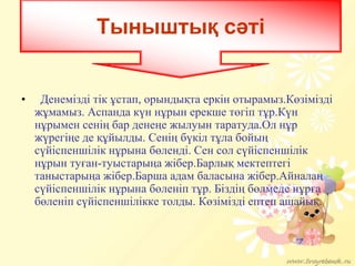 • Денемізді тік ұстап, орындықта еркін отырамыз.Кӛзімізді
жұмамыз. Аспанда күн нұрын ерекше тӛгіп тұр.Күн
нұрымен сенің бар денеңе жылуын таратуда.Ол нұр
жүрегіңе де құйылды. Сенің бүкіл тұла бойың
сүйіспеншілік нұрына бӛленді. Сен сол сүйіспеншілік
нұрын туған-туыстарыңа жібер.Барлық мектептегі
таныстарыңа жібер.Барша адам баласына жібер.Айналаң
сүйіспеншілік нұрына бӛленіп тұр. Біздің бӛлмеде нұрға
бӛленіп сүйіспеншілікке толды. Кӛзімізді ептеп ашайық.
Тыныштық сәті
 