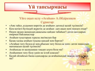 Үйге оқып келу «Ағайын» А.Әбдіразақов
Сұрақтар:
• «Аяқ тайса ,алдымен кӛретін де ағайын» дегенді қалай түсінесің?
• Кем-кетікті бүтіндей жүретін де ағайын -деп ақын нені меңзеп отыр?
• Ӛскен ордам жамандап,жақсыны қайдан табайын?-деген жолдарын
ӛмірмен байланыстыр
• Ағайын-туыстарың туралы әңгімелеп бер
• Қазақ халқы ағайын-туысқа қандай мән берген?
• «Ағайын тату болса-ат кӛп,абысын тату болса ас кӛп» деген мақалдың
мағынасын қалай түсінесің?
• Ағайынды ӛз қалауыңша таңдап алуға бола ма?
• Ағайынмен тату болу үшін не істей аласың?
• Қалай ойлайсын басқа адамдарды да ағайыныңдай жақын тұтуға бола
ма?
Үй тапсырмасы
 