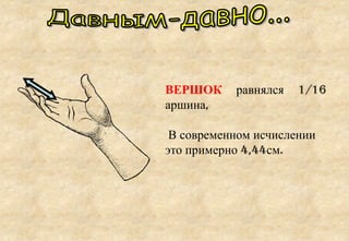 ВЕРШОК равнялся 1/16
аршина,
В современном исчислении
это примерно 4,44см.
 