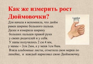 Как же измерить рост
Дюймовочки?
Для начала я вспомнила, что дюйм
равен ширине большого пальца.
Далее я измерила ширину
больших пальцев правой руки
у своих родителей и у себя.
У папы получилось 2 см 4 мм,
у мамы – 2см 2мм, а у меня 1см 8мм.
Взяла альбомные листы, отметила свои мерки по
линейке, и каждый нарисовал свою Дюймовочку.
 