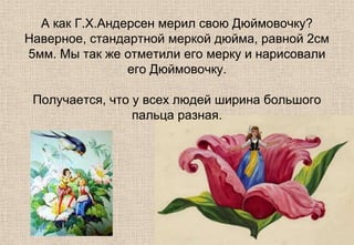 А как Г.Х.Андерсен мерил свою Дюймовочку?
Наверное, стандартной меркой дюйма, равной 2см
5мм. Мы так же отметили его мерку и нарисовали
его Дюймовочку.
Получается, что у всех людей ширина большого
пальца разная.
 