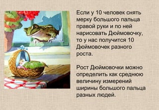 Если у 10 человек снять
мерку большого пальца
правой руки и по ней
нарисовать Дюймовочку,
то у нас получится 10
Дюймовочек разного
роста.
Рост Дюймовочки можно
определить как среднюю
величину измерений
ширины большого пальца
разных людей.
 