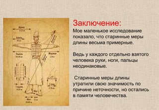 Заключение:
Мое маленькое исследование
показало, что старинные меры
длины весьма примерные.
Ведь у каждого отдельно взятого
человека руки, ноги, пальцы
неодинаковые.
Старинные меры длины
утратили свою значимость по
причине неточности, но остались
в памяти человечества.
 