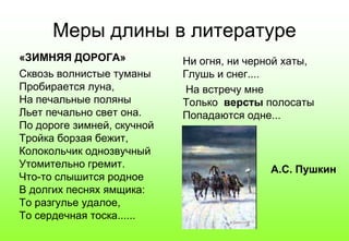Меры длины в литературе
«ЗИМНЯЯ ДОРОГА»
Сквозь волнистые туманы
Пробирается луна,
На печальные поляны
Льет печально свет она.
По дороге зимней, скучной
Тройка борзая бежит,
Колокольчик однозвучный
Утомительно гремит.
Что-то слышится родное
В долгих песнях ямщика:
То разгулье удалое,
То сердечная тоска......
Ни огня, ни черной хаты,
Глушь и снег....
На встречу мне
Только версты полосаты
Попадаются одне...
А.С. Пушкин
 