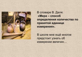 В словаре В. Даля:
«Мера – способ
определения количества по
принятой единице
измерения».
В школе мне ещѐ многое
предстоит узнать об
измерении величин…
 