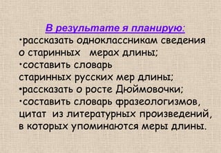 В результате я планирую:
•рассказать одноклассникам сведения
о старинных мерах длины;
•составить словарь
старинных русских мер длины;
•рассказать о росте Дюймовочки;
•составить словарь фразеологизмов,
цитат из литературных произведений,
в которых упоминаются меры длины.
 