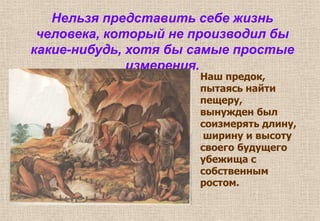 Нельзя представить себе жизнь
человека, который не производил бы
какие-нибудь, хотя бы самые простые
измерения.
Наш предок,
пытаясь найти
пещеру,
вынужден был
соизмерять длину,
ширину и высоту
своего будущего
убежища с
собственным
ростом.
 