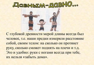 .
С глубокой древности мерой длины всегда был
человек, т.е. наши предки измеряли расстояние
собой, своим телом: на сколько он протянет
руку, сколько сможет поднять на плечи и т.д.
Это и удобно: руки с ногами всегда при тебе,
их нельзя «забыть дома».
 