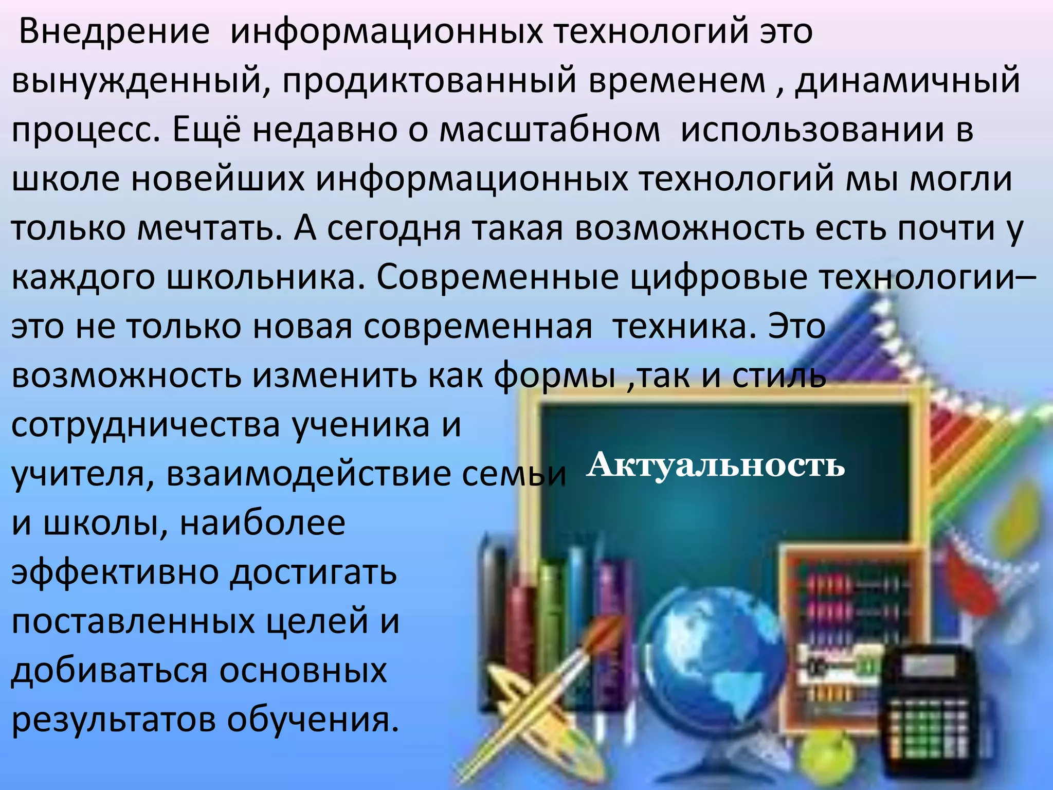 Актуальность
Внедрение информационных технологий это
вынужденный, продиктованный временем , динамичный
процесс. Ещё недавно о масштабном использовании в
школе новейших информационных технологий мы могли
только мечтать. А сегодня такая возможность есть почти у
каждого школьника. Современные цифровые технологии–
это не только новая современная техника. Это
возможность изменить как формы ,так и стиль
сотрудничества ученика и
учителя, взаимодействие семьи
и школы, наиболее
эффективно достигать
поставленных целей и
добиваться основных
результатов обучения.
 