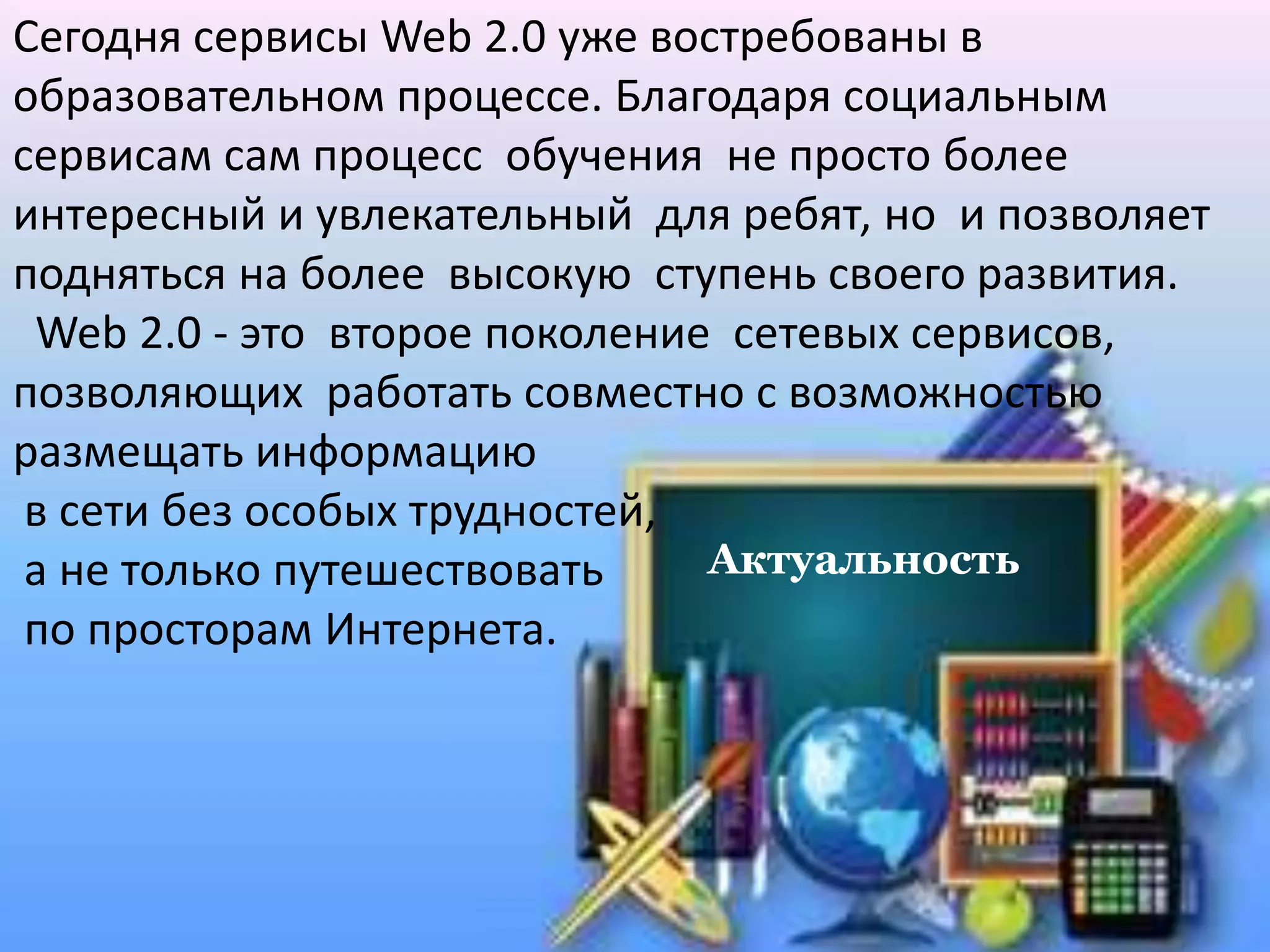 Актуальность
Сегодня сервисы Web 2.0 уже востребованы в
образовательном процессе. Благодаря социальным
сервисам сам процесс обучения не просто более
интересный и увлекательный для ребят, но и позволяет
подняться на более высокую ступень своего развития.
Web 2.0 - это второе поколение сетевых сервисов,
позволяющих работать совместно с возможностью
размещать информацию
в сети без особых трудностей,
а не только путешествовать
по просторам Интернета.
 