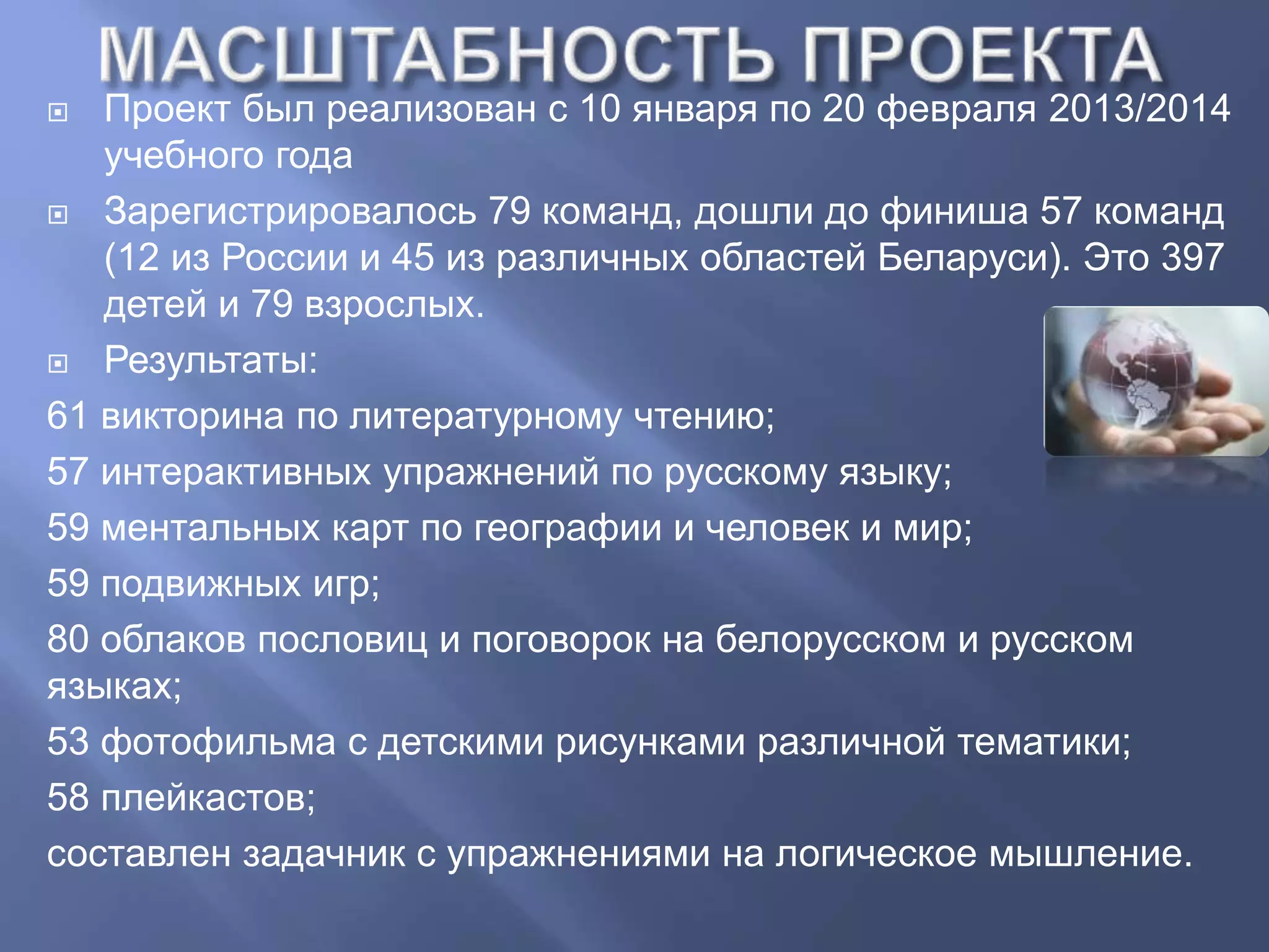  Проект был реализован с 10 января по 20 февраля 2013/2014
учебного года
 Зарегистрировалось 79 команд, дошли до финиша 57 команд
(12 из России и 45 из различных областей Беларуси). Это 397
детей и 79 взрослых.
 Результаты:
61 викторина по литературному чтению;
57 интерактивных упражнений по русскому языку;
59 ментальных карт по географии и человек и мир;
59 подвижных игр;
80 облаков пословиц и поговорок на белорусском и русском
языках;
53 фотофильма с детскими рисунками различной тематики;
58 плейкастов;
составлен задачник с упражнениями на логическое мышление.
 